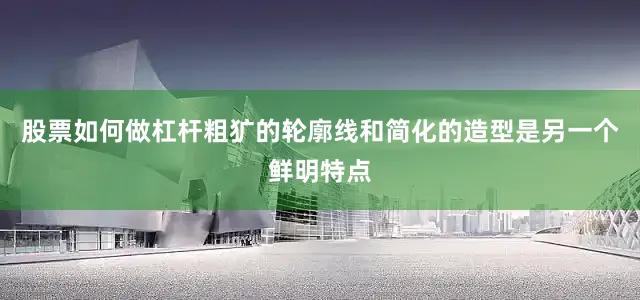 股票如何做杠杆粗犷的轮廓线和简化的造型是另一个鲜明特点
