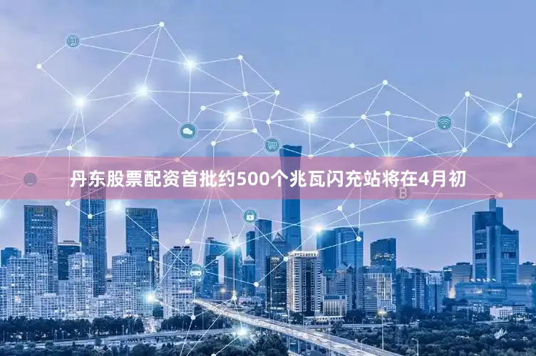 丹东股票配资首批约500个兆瓦闪充站将在4月初