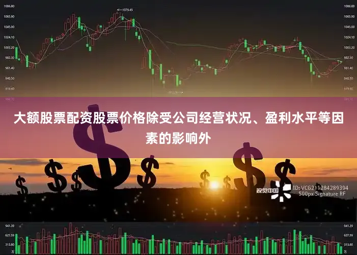大额股票配资股票价格除受公司经营状况、盈利水平等因素的影响外