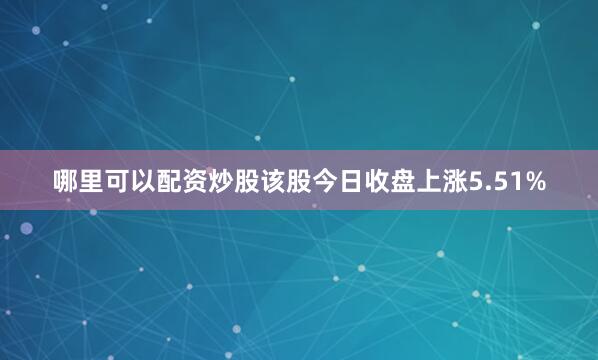 哪里可以配资炒股该股今日收盘上涨5.51%